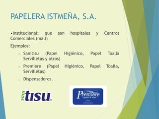 PAPELERA ISTMEÑA, S.A.
•Institucional: que son hospitales y Centros
Comerciales (mall)
Ejemplos:
o Sanitisu (Papel Higiénico, Papel Toalla
Servilletas y otros)
o Premiere (Papel Higiénico, Papel Toalla,
Servilletas)
o Dispensadores.
 