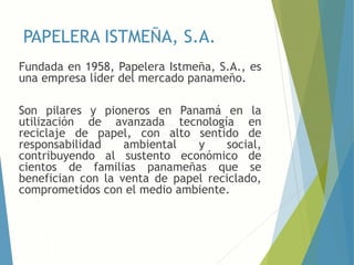 PAPELERA ISTMEÑA, S.A.
Fundada en 1958, Papelera Istmeña, S.A., es
una empresa líder del mercado panameño.
Son pilares y pioneros en Panamá en la
utilización de avanzada tecnología en
reciclaje de papel, con alto sentido de
responsabilidad ambiental y social,
contribuyendo al sustento económico de
cientos de familias panameñas que se
benefician con la venta de papel reciclado,
comprometidos con el medio ambiente.
 