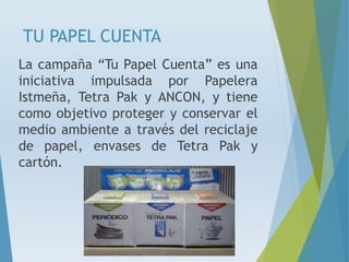 TU PAPEL CUENTA
La campaña “Tu Papel Cuenta” es una
iniciativa impulsada por Papelera
Istmeña, Tetra Pak y ANCON, y tiene
como objetivo proteger y conservar el
medio ambiente a través del reciclaje
de papel, envases de Tetra Pak y
cartón.
 