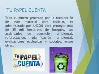 TU PAPEL CUENTA
Todo el dinero generado por la recolección
de este material para reciclar, es
administrado por ANCON para proteger más
de 35 mil hectáreas de bosques, sus
actividades de educación ambiental,
reforestación, planificación ambiental,
evaluaciones ecológicas y sociales, entre
otras.
 