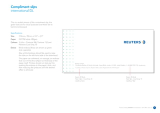 Compliment slips
international DL


This is a scaled version of the compliment slip, the
green dots are for visual purposes and these are to
be blind embossed.


Specifications:
Size      210mm x 99mm or 8.3” x 3.9”
Paper     DCP250 white 100gsm
Colours 3 Litho – Pantone 286, Pantone 152 and
        Pantone Cool Grey 10
Extras    Blind emboss (these are shown as green
          dots opposite).
          Also a blind emboss should be used to raise
          the dots on the left-hand side of the letterhead.
          The paper can withstand, on average, an emboss
          that is 2.5 times the calliper (or thickness) of the
          paper itself. Printers should run tests by first       Reuters Limited
          pushing the emboss to the paper's limit, and           The Reuters Building 30 South Colonnade Canary Wharf London E14 5EP United Kingdom T +44 (0)20 7250 1122 reuters.com

          then reducing the pressure until the desired           A subsidiary of Reuters Group PLC. Registered Office as above. Registered Number 145516 England

          effect is achieved.


                                                                 Avenir 45 Book                                                                                                 Avenir 45 Book
                                                                 Text: 6.5pt – Cool Grey 10                                                                                     Text: 8pt – Cool Grey 10
                                                                 Leading: Auto                                                                                                  Leading: 10pt




                                                                                                                                                                   Reuters Creating on-brand communications – April 2006 / issue 1.0   9
 