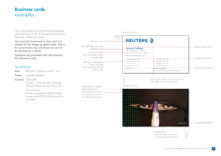 Business cards
examples


This is an actual size of the Reuters business                                        Example of front
card with one of the 20 images showing how
the back of the card looks.                                                   4.5mm

The Spot UV treatment is clear, but it is                   Reuters Logo
shown on the image as green dots. This is
                                                 Text: PMS 286, Avenir 65                                                                                                                        Drop height 15mm
for placement only and these are not to                    Medium 9.5pt                       Jeremy Fallows
be printed as a colour.                                   Avenir 35 Light
                                                                                              Job title can go on two lines
                                                                                              second line of job title if needed
Captions our provided with the pictures           Text: Cool Grey 10, 6pt                     jeremy.fallows@reuters.com
for reference only.                                         Leading: 8pt                                                                                                                         Drop height 31mm
                                                                                              The Reuters Building                    D +44 (0)20 7542 7149
                                                                                              30 South Colonnade                      M +44 (0)7990 567 149
                                                   All copy in this area is
                                                                                              Canary Wharf                            F +44 (0)20 7519 1325
                                                          Avenir 35 Light                     London E14 5EP                          T +44 (0)20 7250 1122
Specifications:                                   Text: Cool Grey 10, 6pt                                                                                                                        Drop height 43mm
                                                                                              reuters.com                             Reuters Messaging
                                                             Leading: 8pt                                                             jeremy.fallows.reuters.com@reuters.net
Size      88.9mm x 50.8mm or 3.5” x 2”
Paper     Lumisilk 350gsm




                                                                                      4.5mm
Colours Text side                                                                                                                  Information section is lined up off the
                                                                                                                                   end edge of the Logo roundel.
        3 Litho – Pantone 286, Pantone
        152 and Pantone Cool Grey 10,            8 Dots spot UV, these                Example of back
                                                 green dots are for
          Picture back
                                                 visual purposes and on
          4 colour process (CMYK) on the         the artwork it is set to
          image and SPOT UV (Special) for        print the clear Spot UV
          the dots.




                                                                                                                                                                         reuters.com             Drop height 45mm



                                                                                                                                        reuters.com




                                                                                                                                                                                       4.5mm
                                                                                                                                        This domain name to go
                                                                                                                                        here always printed white.




                                                                                                                                                      Reuters Creating on-brand communications – April 2006 / issue 1.0   10
 