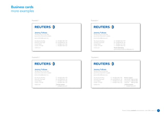 Business cards
more examples

            Example 1                                                         Example 2




                 Jeremy Fallows                                                  Jeremy Fallows
                 Job title can go on two lines                                   Job title can go on two lines
                 second line of job title if needed                              second line of job title if needed
                 jeremy.fallows@reuters.com                                      jeremy.fallows@reuters.com

                 The Reuters Building                 D +44 (0)20 7542 7149      The Reuters Building                      D +44 (0)20 7542 7149
                 30 South Colonnade                   M +44 (0)7990 567 149      30 South Colonnade                        M +44 (0)7990 567 149
                 Canary Wharf                         F +44 (0)20 7519 1325      Canary Wharf                              F +44 (0)20 7519 1325
                 London E14 5EP                       T +44 (0)20 7250 1122      London E14 5EP                            T +44 (0)20 7250 1122
                 reuters.com                                                     reuters.com                               Reuters Messaging
                                                                                                                           jeremy.fallows.reuters.com@reuters.net




            Example 3                                                         Example 4




                 Jeremy Fallows                                                  Jeremy Fallows
                 Job title can go on two lines                                   Job title can go on two lines
                 second line of job title if needed                              second line of job title if needed
                 jeremy.fallows@reuters.com                                      jeremy.fallows@reuters.com

                 The Reuters Building                 D +44 (0)20 7542 7149      The Reuters Building                 D +44 (0)20 7542 7149      Reuters support
                 30 South Colonnade                   M +44 (0)7990 567 149      30 South Colonnade                   M +44 (0)7990 567 149      Data & apps 0800 44 2000
                 Canary Wharf                         F +44 (0)20 7519 1325      Canary Wharf                         F +44 (0)20 7519 1325      Transactions 0800 88 2000
                 London E14 5EP                       T +44 (0)20 7250 1122      London E14 5EP                       T +44 (0)20 7250 1122      Technical    0800 44 3000
                 reuters.com                          Training requests          reuters.com                                                     Training requests
                                                      T +44 (0)20 7542 5374                                                                      T +44 (0)20 7542 5374




                                                                                                                                              Reuters Creating on-brand communications – April 2006 / issue 1.0   11
 