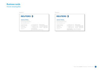Business cards
more examples

            Example 5                                                                                       Example 6




                 Jeremy Fallows                                                                                Jeremy Fallows
                 Job title can go on two lines                                                                 Job title can go on two lines
                 second line of job title if needed                                                            second line of job title if needed
                 jeremy.fallows@reuters.com                                                                    jeremy.fallows@reuters.com

                 The Reuters Building                 D +44 (0)20 7542 7149     Reuters support                The Reuters Building                 D +44 (0)20 7542 7149      Reuters support
                 30 South Colonnade                   M +44 (0)7990 567 149     Data & apps 0800 44 2000       30 South Colonnade                   M +44 (0)7990 567 149      Data & apps 0800 44 2000
                 Canary Wharf                         F +44 (0)20 7519 1325     Transactions 0800 88 2000      Canary Wharf                         F +44 (0)20 7519 1325      Transactions 0800 88 2000
                 London E14 5EP                       T +44 (0)20 7250 1122     Technical    0800 44 3000      London E14 5EP                       T +44 (0)20 7250 1122      Technical    0800 44 3000
                 reuters.com                          Reuters Messaging                                        reuters.com                          Customer support reuters.com/customers
                                                      jeremy.fallows.reuters.com@reuters.net                                                        Product information reuters.com/productinfo




                                                                                                                                                                            Reuters Creating on-brand communications – April 2006 / issue 1.0   12
 