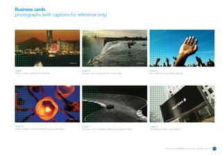 Business cards
photographs (with captions for reference only)




                                                      reuters.com                                                           reuters.com                                                                           reuters.com




Image 7                                                             Image 8                                                               Image 9
Mt Fuji is seen at dusk from Yokohama.                              Zambian man somersaults into Victoria falls.                          Fans of Brenda Fassie Wave farewell.




                                                      reuters.com                                                           reuters.com                                                                           reuters.com




Image 10                                                            Image 11                                                              Image 12
Lantern release to commemorate Tsunami anniversary.                 Germany's Timo Scheider qualifying Eurospeed Lausitz.                 The Reuters screen Canary Wharf.




                                                                                                                                                           Reuters Creating on-brand communications – April 2006 / issue 1.0    14
 