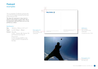 Postcard
examples




                                                                         10mm
                                                                   9mm


This is a example of a Reuters postcard with
one of the 26 images showing how the back
of the postcard looks.
The Spot UV treatment is clear, but it is
shown on the image as green dots. This is
for placement only and these are no to be
printed as a colour.


Specifications:
Size      148.5mm x 105mm or 5.9” x 4.1”                                                                                                                                                                        Address area
                                                                                                                                                                                                                Avenir 45 Book
Paper     Lumisilk 350gsm - 400gsm             Photo caption area                                                                          The Reuters Building 30 South Colonnade Canary Wharf
                                                                                                                                           London E14 5EP United Kingdom reuters.com                            Text: Cool Grey 10, 6pt
                                                                                Lorem ipsum dolor sit amet, consectetuer adipiscing elit
                                               Avenir 45 Book                   September 19, 2005.                                        T +44 (0)20 7250 1122                                                Leading: 8pt
Colours Text side                              Text: Cool Grey 10, 6pt
        3 Litho – Pantone 286, Pantone 152     Leading: 8pt                                                                                                                                                     Line spacing is set to 1.5mm
        and Pantone Cool Grey 10.
          Picture back
          4 colour process (CMYK) on the
          image and SPOT UV (Special) for
          the dots.




                                                                                                                                                                                                               Photographers name
                                                                                                                                                                   REUTERS/Photographer’s name
                                                                                                                                                                                                               Avenir 55 Roman
                                                                                                                                                                                                               Text: White, 6pt




                                                                                                                                                                                     Reuters Creating on-brand communications – April 2006 / issue 1.0   17
 