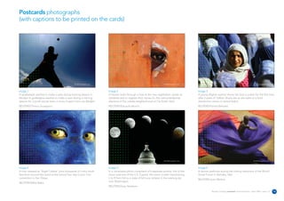 Postcards photographs
(with captions to be printed on the cards)




                                                REUTERS/Photographer’s name                                                    REUTERS/Photographer’s name                                                            REUTERS/Photographer’s name




Image 1                                                                       Image 2                                                                        Image 3
A goalkeeper reaches to make a save during training session in                A Haitian looks through a hole at the new registration center as               A young Afghan woman shows her face in public for the first time
Abidjan A goalkeeper reaches to make a save during a training                 residents wait to register their names for the next presidential               after 5 years of Taliban Sharia law as she waits at a food
session for a youth soccer team in Ivory Coast's main city Abidjan.           elections in the volatile neighborhood of Citi-Soleil, Haiti.                  distribution centre in central Kabul.
REUTERS/Thierry Gouegnon                                                      REUTERS/Eduardo Munoz                                                          REUTERS/Yannis Behrakis




                                                REUTERS/Photographer’s name                                                    REUTERS/Photographer’s name                                                            REUTERS/Photographer’s name




Image 4                                                                       Image 5                                                                        Image 6
A man dressed as 'Night Crawler' joins thousands of comic book                In a composite photo comprised of 6 separate photos, five of the               A dancer performs during the closing ceremony of the World
fans from around the world at the annual four-day Comic Con                   moon and one of the U.S. Capitol, the moon is seen transitioning               Social Forum in Bamako, Mal.
convention in San Diego.                                                      L to R from full to a state of full lunar eclipse in the evening sky
                                                                                                                                                             REUTERS/Juan Medina
                                                                              over Washington.
REUTERS/Mike Blake.
                                                                              REUTERS/Gary Hershorn
                                                                                                                                                                        Reuters Creating on-brand communications – April 2006 / issue 1.0           18
 