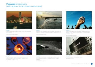 Postcards photographs
(with captions to be printed on the cards)




                                              REUTERS/Photographer’s name                                                    REUTERS/Photographer’s name                                                             REUTERS/Photographer’s name




Image 7                                                                     Image 8                                                                        Image 9
Japan's highest peak of Mt Fuji is seen at dusk from Yokohama,              A Zambian man somersaults into a pool at the edge of the 110                   Fans of South African pop icon Brenda Fassie bid her a final
south of Tokyo.                                                             metre high main falls of the Victoria Falls on the Zambezi River.              farewell as they attend her funeral service in Langa township
                                                                                                                                                           near Cape Town.
REUTERS/Kimimasa Mayama                                                     REUTERS/Howard Burditt
                                                                                                                                                           REUTERS/Mike Hutchings




                                              REUTERS/Photographer’s name                                                    REUTERS/Photographer’s name                                                             REUTERS/Photographer’s name




Image 10                                                                    Image 11                                                                       Image 12
Thais and tourists release lanterns during ceremony to                      Germany's Timo Scheider drives during a qualifying session at                  The Reuters screen Canary Whar, London.
commemorate tsunami anniversary on Thailand's Phi Phi.                      the Eurospeedway Lausitz in the eastern German village of
                                                                                                                                                           REUTERS/Jon Jones
                                                                            Klettwitz.
REUTERS/Bazuki Muhammad
                                                                            REUTERS/Tobias Schwarz


                                                                                                                                                                       Reuters Creating on-brand communications – April 2006 / issue 1.0           19
 