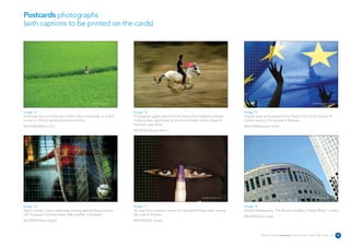 Postcards photographs
(with captions to be printed on the cards)




                                                REUTERS/Photographer’s name                                                   REUTERS/Photographer’s name                                                            REUTERS/Photographer’s name




Image 13                                                                      Image 14                                                                      Image 15
A Chinese boy runs through a field in the countryside of Jinzhai              A Bulgarian gypsy rides his horse during the traditional holiday              People wave an European Union flag in front of the Palace of
county in China's central province of Anhui.                                  Todorov den, also known as the Horse Easter in the village of                 Culture during a EU parade in Warsaw.
                                                                              Suhodol, near Sofia.
REUTERS/Wilson Chu                                                                                                                                          REUTERS/Katarina Stoltz
                                                                              REUTERS/Stoyan Nenov




                                                REUTERS/Photographer’s name                                                   REUTERS/Photographer’s name                                                            REUTERS/Photographer’s name




Image 16                                                                      Image 17                                                                      Image 18
Spain's Sergio Garcia celebrates scoring against Bosnia during                An Iraqi Sunni woman, shows her ink-stained finger after casting              Global Headquaters, The Reuters building, Canary Wharf, London.
U21 European Championship 2006 qualifier in Sarajevo.                         her vote in Amman.
                                                                                                                                                            REUTERS/Jon Jones
REUTERS/Damir Sagolj                                                          REUTERS/Ali Jarekji



                                                                                                                                                                       Reuters Creating on-brand communications – April 2006 / issue 1.0           20
 