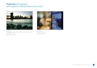 Postcards photographs
(with captions to be printed on the cards)




                                            REUTERS/Photographer’s name                             REUTERS/Photographer’s name




Image 19                                                                  Image 20
The Brooklyn Bridge and lower Manhattan are seen from across              Reuters Trading screen.
the East River at dusk.
                                                                          REUTERS/Jon Jones
REUTERS/Peter Morgan




                                                                                                                                  Reuters Creating on-brand communications – April 2006 / issue 1.0   21
 