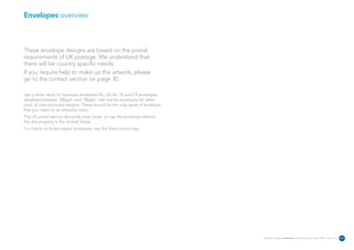 Envelopes overview



These envelope designs are based on the postal
requirements of UK postage. We understand that
there will be country specific needs.
If you require help to make up the artwork, please
go to the contact section on page 30.

Use a white stock for business envelopes DL, US No.10 and C4 envelopes,
weighted between 100gsm and 130gsm. Use manila envelopes for other
sizes, at manufactured weights. These should be the only types of envelope
that you need on an everyday basis.
The US postal service demands clear zones, so use the envelope without
the dot property in the United States.
For manila or brown paper envelopes, use the black mono logo.




                                                                             Reuters Creating on-brand communications – April 2006 / issue 1.0   22
 