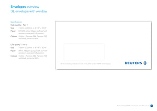 Envelopes overview
DL envelope with window


Specifications:
High quality – Tier 1
Size      110mm x 220mm or 4 1/4” x 8 3/4”
Paper     DPC250 white 100gsm self seal with
          window in standard UK position
Colours 3 Litho – Pantone 286, Pantone 152
        and black printed at 60%


Low quality – Tier 2
Size      110mm x 220mm or 4 1/4” x 8 3/4”
Paper     White 100gsm opaque self seal with
          window in standard UK position
Colours 3 Litho – Pantone 286, Pantone 152
        and black printed at 60%

                                               The Reuters Building 30 South Colonnade Canary Wharf London E14 5EP United Kingdom




                                                                                                                                    Reuters Creating on-brand communications – April 2006 / issue 1.0   24
 