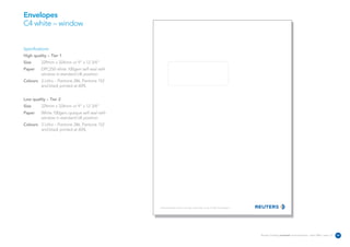 Envelopes
C4 white – window


Specifications:
High quality – Tier 1
Size      229mm x 324mm or 9” x 12 3/4”
Paper     DPC250 white 100gsm self seal with
          window in standard UK position
Colours 3 Litho – Pantone 286, Pantone 152
        and black printed at 60%


Low quality – Tier 2
Size      229mm x 324mm or 9” x 12 3/4”
Paper     White 100gsm opaque self seal with
          window in standard UK position
Colours 3 Litho – Pantone 286, Pantone 152
        and black printed at 60%




                                               The Reuters Building 30 South Colonnade Canary Wharf London E14 5EP United Kingdom




                                                                                                                                    Reuters Creating on-brand communications – April 2006 / issue 1.0   26
 
