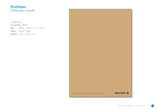 Envelopes
C4 brown manila


Specifications:
Low quality – Tier 2
Size      229mm x 324mm or 9” x 12 3/4”
Paper     Manila 115gsm
Colours 1 Litho – Black mono




                                          The Reuters Building 30 South Colonnade Canary Wharf London E14 5EP United Kingdom




                                                                                                                               Reuters Creating on-brand communications – April 2006 / issue 1.0   28
 