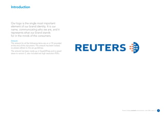 Introduction



Our logo is the single most important
element of our brand identity. It is our
name, communicating who we are, and it
represents what our brand stands
for in the minds of the consumers.
Artwork
The artwork for all the following items are on a CD provided
at the end of this document. The artwork has been locked,
so please adhere to the set guidelines.
The artwork has been made up in QuarkXPress and is saved
down to version 5, also included are high resolution PDFs.




                                                               Reuters Creating on-brand communications – April 2006 / issue 1.0   2
 