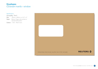 Envelopes
C5 brown manila – window


Specifications:
Low quality – Tier 2
Size      162mm x 229mm or 6 1/2” x 9”
Paper     Manila 115gsm with window in
          standard UK position
Colours 1 Litho – Black mono




                                         The Reuters Building 30 South Colonnade Canary Wharf London E14 5EP United Kingdom




                                                                                                                              Reuters Creating on-brand communications – April 2006 / issue 1.0   29
 