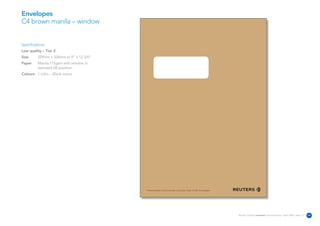 Envelopes
C4 brown manila – window


Specifications:
Low quality – Tier 2
Size      229mm x 324mm or 9” x 12 3/4”
Paper     Manila 115gsm with window in
          standard UK position
Colours 1 Litho – Black mono




                                          The Reuters Building 30 South Colonnade Canary Wharf London E14 5EP United Kingdom




                                                                                                                               Reuters Creating on-brand communications – April 2006 / issue 1.0   30
 