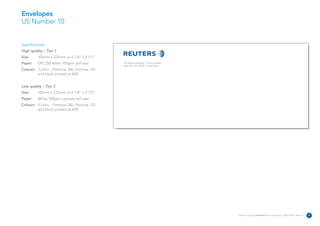 Envelopes
US Number 10


Specifications:
High quality – Tier 1
Size      105mm x 225mm or 4 1/8” x 9 1/2”
Paper     DPC250 white 100gsm self seal      The Reuters Building 3 Times Square
                                             New York NY 10036 United States
Colours 3 Litho – Pantone 286, Pantone 152
        and black printed at 60%


Low quality – Tier 2
Size      105mm x 225mm or 4 1/8” x 9 1/2”
Paper     White 100gsm opaque self seal
Colours 3 Litho – Pantone 286, Pantone 152
        and black printed at 60%




                                                                                   Reuters Creating on-brand communications – April 2006 / issue 1.0   31
 