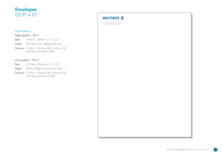 Envelopes
US 9” x 12”
                                             The Reuters Building 3 Times Square
                                             New York NY 10036 United States




Specifications:
High quality – Tier 1
Size      227mm x 305mm or 9” x 12”
Paper     DPC250 white 100gsm self seal
Colours 3 Litho – Pantone 286, Pantone 152
        and black printed at 60%


Low quality – Tier 2
Size      227mm x 305mm or 9” x 12”
Paper     White 100gsm opaque self seal
Colours 3 Litho – Pantone 286, Pantone 152
        and black printed at 60%




                                                                                   Reuters Creating on-brand communications – April 2006 / issue 1.0   32
 