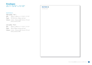 Envelopes
US 11 15/16” x 15 1/2”
                                                 The Reuters Building 3 Times Square
                                                 New York NY 10036 United States




Specifications:
High quality – Tier 1
Size      303mm x 394mm or 11 15/16” x 15 1/2”
Paper     DPC250 white 100gsm self seal
Colours 3 Litho – Pantone 286, Pantone 152 and
        black printed at 60%


Low quality – Tier 2
Size      303mm x 394mm or 11 15/16” x 15 1/2”
Paper     White 100gsm opaque self seal
Colours 3 Litho – Pantone 286, Pantone 152 and
        black printed at 60%




                                                                                       Reuters Creating on-brand communications – April 2006 / issue 1.0   33
 