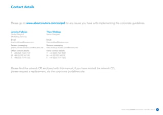 Contact details



Please go to www.about.reuters.com/corpid for any issues you have with implementing the corporate guidelines.


Jeremy Fallows                           Theo Widdup
Global Head of                           Senior Designer
Marketing Services
Email:                                   Email:
jeremy.fallows@reuters.com               theo.widdup@reuters.com
Reuters messaging:                       Reuters messaging:
jeremy.fallows.reuters.com@reuters.net   theo.widdup.reuters.com@reuters.net
Other contact details:                   Other contact details:
T: +44 (0)20 7542 7149                   T: +44 (0)20 7542 8982
M: +44 (0)7990 567149                    M: +44 (0)7990 560239
F: +44 (0)20 7519 1325                   F: +44 (0)20 7519 1325




Please find the artwork CD enclosed with this manual, if you have mislaid the artwork CD,
please request a replacement, via the corporate guidelines site.




                                                                                            Reuters Creating on-brand communications – April 2006 / issue 1.0   34
 