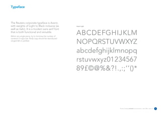 Typeface



The Reuters corporate typeface is Avenir,
with weights of Light to Black inclusive (as              Avenir Light
well as italic). It is a modern sans serif font
that is both functional and versatile.
Within any single piece, try to minimise the number of
                                                          ABCDEFGHIJKLM
variations in type size. Body copy should be reproduced
ranged left or justified.
                                                          NOPQRSTUVWXYZ
                                                          abcdefghijklmnopq
                                                          rstuvwxyz01234567
                                                          89£©@%&?!.,:;‘’()*




                                                                         Reuters Creating on-brand communications – April 2006 / issue 1.0   4
 