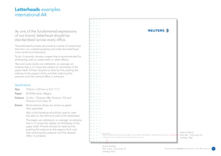 Letterheads examples
international A4


As one of the fundamental expressions
of our brand, letterhead should be
standardised across every office.
The embossed process will produce a series of raised dots
that form our ordered property and make the letterhead
more tactile and distinctive.
To do it correctly, choose a paper that is recommended for
embossing, with no watermarks or other effects.
Text and cover stocks can withstand, on average, an
emboss that is 2.5 times the calliper (or thickness) of the
paper itself. Printers should run tests by first pushing the
emboss to the paper's limit, and then reducing the
pressure until the desired effect is achieved.


Specifications:
Size      210mm x 297mm or 8.3” 11.7”
Paper     DCP250 white 100gsm
Colours 3 Litho – Pantone 286, Pantone 152 and
        Pantone Cool Grey 10
Extras    Blind emboss (these are shown as green
          dots opposite).
          Also a blind emboss should be used to raise
          the dots on the left-hand side of the letterhead.
          The paper can withstand, on average, an emboss
          that is 2.5 times the calliper (or thickness) of the
          paper itself. Printers should run tests by first
          pushing the emboss to the paper's limit, and
          then reducing the pressure until the desired           Reuters Limited
                                                                                                                                                                                                   Avenir 45 Book
          effect is achieved.                                    The Reuters Building 30 South Colonnade Canary Wharf London E14 5EP United Kingdom T +44 (0)20 7250 1122 reuters.com              Text: 8pt – Cool Grey 10
                                                                 A subsidiary of Reuters Group PLC. Registered Office as above. Registered Number 145516 England
                                                                                                                                                                                                   Leading: 10pt



                                                                  Avenir 45 Book
                                                                  Text: 6.5pt – Cool Grey 10                                                                                  Reuters Creating on-brand communications – April 2006 / issue 1.0   6
                                                                  Leading: Auto
 