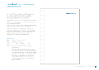 Letterhead continuation paper
international A4


As one of the fundamental expressions
of our brand, letterhead should be
standardised across every office.
The embossed process will produce a series of raised dots
that form our ordered property and make the letterhead
more tactile and distinctive.
To do it correctly, choose a paper that is recommended for
embossing, with no watermarks or other effects.
Text and cover stocks can withstand, on average, an
emboss that is 2.5 times the calliper (or thickness) of the
paper itself. Printers should run tests by first pushing the
emboss to the paper's limit, and then reducing the
pressure until the desired effect is achieved.


Specifications:
Size      210mm x 297mm or 8.3” 11.7”
Paper     DCP250 white 100gsm
Colours 3 Litho – Pantone 286, Pantone 152
Extras    Blind emboss (these are shown as green
          dots opposite).
          Also a blind emboss should be used to raise
          the dots on the left-hand side of the letterhead.
          The paper can withstand, on average, an emboss
          that is 2.5 times the calliper (or thickness) of the
          paper itself. Printers should run tests by first
          pushing the emboss to the paper's limit, and
          then reducing the pressure until the desired
          effect is achieved.




                                                                 Reuters Creating on-brand communications – April 2006 / issue 1.0   7
 