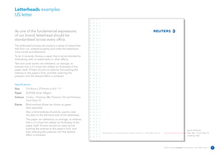 Letterheads examples
US letter


As one of the fundamental expressions
of our brand, letterhead should be
standardised across every office.
The embossed process will produce a series of raised dots
that form our ordered property and make the letterhead
more tactile and distinctive.
To do it correctly, choose a paper that is recommended for
embossing, with no watermarks or other effects.
Text and cover stocks can withstand, on average, an
emboss that is 2.5 times the calliper (or thickness) of the
paper itself. Printers should run tests by first pushing the
emboss to the paper's limit, and then reducing the
pressure until the desired effect is achieved.


Specifications:
Size      215.9mm x 279.4mm or 8.5” 11”
Paper     DCP250 white 100gsm
Colours 3 Litho – Pantone 286, Pantone 152 and Pantone
        Cool Grey 10
Extras    Blind emboss (these are shown as green
          dots opposite).
          Also a blind emboss should be used to raise
          the dots on the left-hand side of the letterhead.
          The paper can withstand, on average, an emboss
          that is 2.5 times the calliper (or thickness) of the
          paper itself. Printers should run tests by first
          pushing the emboss to the paper's limit, and
                                                                                                                                                                                                      Avenir 45 Book
          then reducing the pressure until the desired           The Reuters Building 3 Times Square New York NY 10036 United States T +1 646 223 4000 reuters.com                                    Text: 8pt – Cool Grey 10
          effect is achieved.                                                                                                                                                                         Leading: 10pt




                                                                                                                                                                     Reuters Creating on-brand communications – April 2006 / issue 1.0   8
 