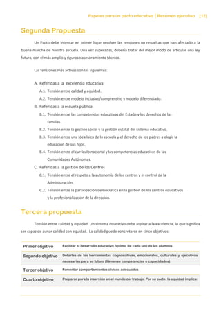 Papeles para un pacto educativo Resumen ejecutivo [12]
Segunda Propuesta
Un Pacto debe intentar en primer lugar resolver las tensiones no resueltas que han afectado a la
buena marcha de nuestra escuela. Una vez superadas, debería tratar del mejor modo de articular una ley
futura, con el más amplio y riguroso asesoramiento técnico.
Las tensiones más activas son las siguientes:
A. Referidas a la excelencia educativa
A.1. Tensión entre calidad y equidad.
A.2. Tensión entre modelo inclusivo/comprensivo y modelo diferenciado.
B. Referidas a la escuela pública
B.1. Tensión entre las competencias educativas del Estado y los derechos de las
familias.
B.2. Tensión entre la gestión social y la gestión estatal del sistema educativo.
B.3. Tensión entre una idea laica de la escuela y el derecho de los padres a elegir la
educación de sus hijos.
B.4. Tensión entre el currículo nacional y las competencias educativas de las
Comunidades Autónomas.
C. Referidas a la gestión de los Centros
C.1. Tensión entre el respeto a la autonomía de los centros y el control de la
Administración.
C.2. Tensión entre la participación democrática en la gestión de los centros educativos
y la profesionalización de la dirección.
Tercera propuesta
Tensión entre calidad y equidad. Un sistema educativo debe aspirar a la excelencia, lo que significa
ser capaz de aunar calidad con equidad. La calidad puede concretarse en cinco objetivos:
Primer objetivo Facilitar el desarrollo educativo óptimo de cada uno de los alumnos
Segundo objetivo Dotarles de las herramientas cognoscitivas, emocionales, culturales y ejecutivas
necesarias para su futuro (llámense competencias o capacidades)
Tercer objetivo Fomentar comportamientos cívicos adecuados
Cuarto objetivo Preparar para la inserción en el mundo del trabajo. Por su parte, la equidad implica:
 