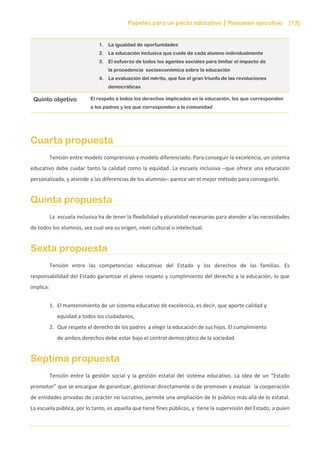 Papeles para un pacto educativo Resumen ejecutivo [13]
1. La igualdad de oportunidades
2. La educación inclusiva que cuide de cada alumno individualmente
3. El esfuerzo de todos los agentes sociales para limitar el impacto de
la procedencia socioeconómica sobre la educación
4. La evaluación del mérito, que fue el gran triunfo de las revoluciones
democráticas
Quinto objetivo El respeto a todos los derechos implicados en la educación, los que corresponden
a los padres y los que corresponden a la comunidad
Cuarta propuesta
Tensión entre modelo comprensivo y modelo diferenciado. Para conseguir la excelencia, un sistema
educativo debe cuidar tanto la calidad como la equidad. La escuela inclusiva –que ofrece una educación
personalizada, y atiende a las diferencias de los alumnos– parece ser el mejor método para conseguirlo.
Quinta propuesta
La escuela inclusiva ha de tener la flexibilidad y pluralidad necesarias para atender a las necesidades
de todos los alumnos, sea cual sea su origen, nivel cultural o intelectual.
Sexta propuesta
Tensión entre las competencias educativas del Estado y los derechos de las familias. Es
responsabilidad del Estado garantizar el pleno respeto y cumplimiento del derecho a la educación, lo que
implica:
1. El mantenimiento de un sistema educativo de excelencia, es decir, que aporte calidad y
equidad a todos los ciudadanos,
2. Que respete el derecho de los padres a elegir la educación de sus hijos. El cumplimiento
de ambos derechos debe estar bajo el control democrático de la sociedad.
Séptima propuesta
Tensión entre la gestión social y la gestión estatal del sistema educativo. La idea de un “Estado
promotor” que se encargue de garantizar, gestionar directamente o de promover y evaluar la cooperación
de entidades privadas de carácter no lucrativo, permite una ampliación de lo público más allá de lo estatal.
La escuela pública, por lo tanto, es aquella que tiene fines públicos, y tiene la supervisión del Estado, a quien
 