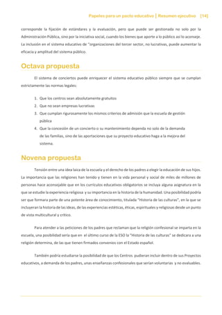 Papeles para un pacto educativo Resumen ejecutivo [14]
corresponde la fijación de estándares y la evaluación, pero que puede ser gestionada no solo por la
Administración Pública, sino por la iniciativa social, cuando los bienes que aporte a lo público así lo aconseje.
La inclusión en el sistema educativo de “organizaciones del tercer sector, no lucrativas, puede aumentar la
eficacia y amplitud del sistema público.
Octava propuesta
El sistema de conciertos puede enriquecer el sistema educativo público siempre que se cumplan
estrictamente las normas legales:
1. Que los centros sean absolutamente gratuitos
2. Que no sean empresas lucrativas
3. Que cumplan rigurosamente los mismos criterios de admisión que la escuela de gestión
pública
4. Que la concesión de un concierto o su mantenimiento dependa no solo de la demanda
de las familias, sino de las aportaciones que su proyecto educativo haga a la mejora del
sistema.
Novena propuesta
Tensión entre una idea laica de la escuela y el derecho de los padres a elegir la educación de sus hijos.
La importancia que las religiones han tenido y tienen en la vida personal y social de miles de millones de
personas hace aconsejable que en los currículos educativos obligatorios se incluya alguna asignatura en la
que se estudie la experiencia religiosa y su importancia en la historia de la humanidad. Una posibilidad podría
ser que formara parte de una potente área de conocimiento, titulada “Historia de las culturas”, en la que se
incluyeran la historia de las ideas, de las experiencias estéticas, éticas, espirituales y religiosas desde un punto
de vista multicultural y crítico.
Para atender a las peticiones de los padres que reclaman que la religión confesional se imparta en la
escuela, una posibilidad sería que en el último curso de la ESO la “Historia de las culturas” se dedicara a una
religión determina, de las que tienen firmados convenios con el Estado español.
También podría estudiarse la posibilidad de que los Centros pudieran incluir dentro de sus Proyectos
educativos, a demanda de los padres, unas enseñanzas confesionales que serían voluntarias y no evaluables.
 