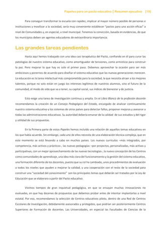Papeles para un pacto educativo Resumen ejecutivo [19]
Para conseguir transformar la escuela con rapidez, implicar al mayor número posible de personas e
instituciones y movilizar a la sociedad, sería muy conveniente establecer “pactos para una acción eficaz” a
nivel de Comunidades y, en especial, a nivel municipal. Tenemos la convicción, basada en evidencias, de que
los municipios deben ser agentes educadores de extraordinaria importancia.
Las grandes tareas pendientes
Hasta aquí hemos trabajado con una idea casi terapéutica del Pacto, confiando en él para curar las
patologías de nuestro sistema educativo, como amortiguador de tensiones, como armisticio para construir
la paz. Pero mejorar lo que hay es solo el primer paso. Debemos aprovechar la ocasión para ser más
ambiciosos y ponernos de acuerdo para diseñar el sistema educativo que las nuevas generaciones merecen.
La educación es la tarea intelectual más comprometida para la sociedad, la que necesita atraer a los mejores
talentos, porque no solo están en juego los intereses legítimos de nuestros alumnos, sino el futuro de la
comunidad, el modo de vida que va a tener, su capital social, sus índices de bienestar y de justicia.
Esto exige una tarea de investigación continua y amplia. En el Libro Blanco de la profesión docente
recomendamos la creación de un Consejo Pedagógico del Estado, encargado de analizar continuamente
nuestro sistema educativo y los sistemas de otros países para detectar fallos, proponer mejoras y asesorar a
todas las administraciones educativas. Su autoridad debería emanar de la calidad de sus estudios y del rigor
y utilidad de sus propuestas.
En la Primera parte de estos Papeles hemos incluido una relación de aquellos temas educativos en
los que había acuerdo. Sin embargo, cada uno de ellos necesita de una elaboración técnica compleja, que en
este momento se está llevando a cabo en muchos países. Los nuevos currículos –más integrados, por
competencia, más activos y prácticos-, las nuevas pedagogías –por proyectos, personalizadas, más activas y
participativas, con un mejor aprovechamiento de las nuevas tecnologías-, la nueva concepción de los Centros
como comunidades de aprendizaje, una idea más clara del funcionamiento y la gestión del sistema educativo,
una formación diferente de los docentes, puesto que su rol ha cambiado, unos procedimientos de evaluación
a todos los niveles que ayuden a mejorar la calidad, y una cooperación con el resto de la sociedad para
construir una “sociedad del conocimiento” son los principales temas que deberán ser tratados por la Ley de
Educación que se elaborara a partir del Pacto educativo.
Vivimos tiempos de gran inquietud pedagógica, en que se ensayan muchas innovaciones no
evaluadas, en que hay docenas de propuestas que debemos probar antes de intentar implantarlas a nivel
estatal. Por eso, recomendamos la selección de Centros educativos piloto, dentro de una Red de Centros
Escolares de Investigación, debidamente asesorados y protegidos, que podrían ser posteriormente Centros
Superiores de Formación de docentes. Las Universidades, en especial las Facultades de Ciencias de la
 
