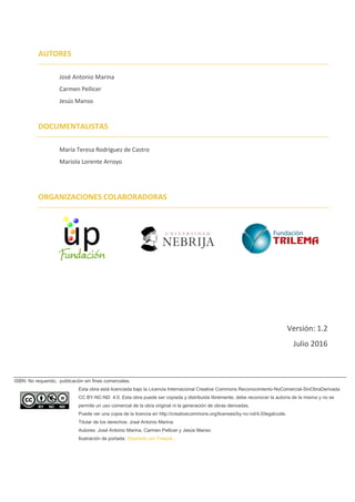 Versión: 1.2
Julio 2016
ISBN: No requerido, publicación sin fines comerciales.
Esta obra está licenciada bajo la Licencia Internacional Creative Commons Reconocimiento-NoComercial-SinObraDerivada
CC BY-NC-ND 4.0. Esta obra puede ser copiada y distribuida libremente, debe reconocer la autoría de la misma y no se
permite un uso comercial de la obra original ni la generación de obras derivadas.
Puede ver una copia de la licencia en http://creativecommons.org/licenses/by-nc-nd/4.0/legalcode.
Titular de los derechos: José Antonio Marina.
Autores: José Antonio Marina, Carmen Pellicer y Jesús Manso
Ilustración de portada: Diseñado por Freepik .
DOCUMENTALISTAS
María Teresa Rodríguez de Castro
Mariola Lorente Arroyo
AUTORES
José Antonio Marina
Carmen Pellicer
Jesús Manso
ORGANIZACIONES COLABORADORAS
 