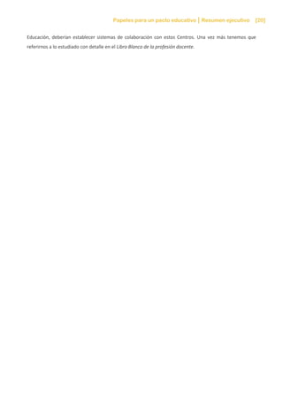 Papeles para un pacto educativo Resumen ejecutivo [20]
Educación, deberían establecer sistemas de colaboración con estos Centros. Una vez más tenemos que
referirnos a lo estudiado con detalle en el Libro Blanco de la profesión docente.
 
