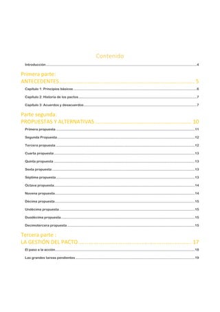 Contenido
Introducción....................................................................................................................................................4
Primera parte:
ANTECEDENTES.......................................................................................... 5
Capítulo 1: Principios básicos .........................................................................................................................6
Capítulo 2: Historia de los pactos....................................................................................................................7
Capítulo 3: Acuerdos y desacuerdos...............................................................................................................7
Parte segunda:
PROPUESTAS Y ALTERNATIVAS ................................................................ 10
Primera propuesta ........................................................................................................................................11
Segunda Propuesta.......................................................................................................................................12
Tercera propuesta ........................................................................................................................................12
Cuarta propuesta ..........................................................................................................................................13
Quinta propuesta ..........................................................................................................................................13
Sexta propuesta ............................................................................................................................................13
Séptima propuesta........................................................................................................................................13
Octava propuesta..........................................................................................................................................14
Novena propuesta.........................................................................................................................................14
Décima propuesta.........................................................................................................................................15
Undécima propuesta.....................................................................................................................................15
Duodécima propuesta...................................................................................................................................15
Decimotercera propuesta .............................................................................................................................15
Tercera parte :
LA GESTIÓN DEL PACTO........................................................................... 17
El paso a la acción.........................................................................................................................................18
Las grandes tareas pendientes.....................................................................................................................19
 