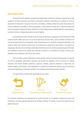 Papeles para un pacto educativo Resumen ejecutivo [4]
Introducción
El objetivo de estos Papeles es proporcionar información ordenada y relevante a quienes tienen que
establecer un Pacto educativo que mejore la educación española, facilitando así su trabajo. Se trata de
aprovechar la experiencia de pactos anteriores, incompletos o fallidos, señalar los puntos de acuerdo y los
puntos conflictivos, consolidar el terreno ya ganado y evitar comenzar desde cero. La documentación que
hemos manejado complementa la que utilizamos en el Libro Blanco de la profesión docente, al que podemos
considerar como un trabajo preparatorio de estos Papeles.
La conclusión de nuestro estudio es que el consenso educativo conseguido en la Constitución de 1978
continúa siendo válido, pero que a la luz de la experiencia de estos años y de los cambios ocurridos en el
mundo conviene repensarlo y actualizarlo. Todo el mundo vive en un estado de emergencia educativa, y las
naciones saben que necesitan perfeccionar sus instituciones y procesos de aprendizaje si no quieren ser
marginadas. No solo están sometidos a profundas transformaciones los sistemas educativos poco eficientes,
sino también los sistemas de calidad, que necesitan someterse a una dinámica de mejora continua para
adaptarse a los cambiantes entornos en que vivimos.
Como es obvio, un Pacto debe hacerse sobre aquellos temas en los que hay desacuerdo. La solución
no está en amortiguar aspiraciones opuestas, que pueden ser legítimas, sino en construir un sistema
educativo más amplio, flexible, autónomo, expansivo, múltiple, capaz de responder a todas ellas. Los
sistemas rígidos, centralizados, más empeñados en controlar las condiciones formales que en evaluar los
procesos de aprendizaje, no pueden satisfacer las complejas demandas de nuestra sociedad.
Los Papeles para un Pacto están organizado en tres partes:
Parte 1
Antecedentes
Parte 2
Propuestas y alternativas
Parte 3
Gestión del pacto
En la primera, estudiamos los antecedentes de nuestra situación. En la segunda, tratamos los temas más
conflictivos, haciendo algunas propuesta para facilitar el debate. Por último, en la tercera hablamos de la
gestión del pacto.
 
