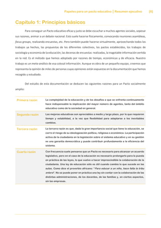 Papeles para un pacto educativo Resumen ejecutivo [6]
Capítulo 1: Principios básicos
Para conseguir un Pacto educativo eficaz y justo se debe escuchar a muchos agentes sociales, sopesar
sus razones, animar a un debate nacional. Esto suele hacerse físicamente, convocando reuniones asambleas,
focus groups, realizando encuestas, etc. Pero también puede hacerse virtualmente, aprovechando todos los
trabajos ya hechos, las propuestas de los diferentes colectivos, los pactos establecidos, los trabajos de
sociología y economía de la educación, las decenas de encuestas realizadas, la inagotable información vertida
en la red. Es el método que hemos adoptado por razones de tiempo, económicas y de eficacia. Nuestro
trabajo es un meta-análisis de esa colosal información. Aunque es obra de un pequeño equipo, creemos que
representa la opinión de miles de personas cuyas opiniones están expuestas en la documentación que hemos
recogido y estudiado.
Del estudio de esta documentación se deducen las siguientes razones para un Pacto socialmente
amplio:
Primera razón La complejidad de la educación y de los desafíos a que se enfrenta continuamente
hace indispensable la implicación del mayor número de agentes, tanto del ámbito
educativo como de la sociedad en general.
Segunda razón Las mejoras educativas son apreciables a medio y largo plazo, por lo que requieren
tiempo y estabilidad, a la vez que flexibilidad para adaptarse a los inevitables
cambios.
Tercera razón La tercera razón es que, dada la gran importancia social que tiene la educación, se
corre el riesgo de su ideologización política, religiosa o económica. La participación
activa de la ciudadanía en la legislación sobre el sistema educativo y en su gestión
es una garantía democrática y puede contribuir profundamente a la eficiencia del
sistema.
Cuarta razón Con frecuencia suele pensarse que un Pacto es necesario para alcanzar un acuerdo
legislativo, pero en el caso de la educación es necesario prolongarlo para la puesta
en práctica de las leyes, lo que vuelve a hacer imprescindible la colaboración de la
ciudadanía. Una ley de educación sólo es útil cuando cambia lo que sucede en las
aulas. Como dice el proverbio africano: “Para educar a un niño, hace falta la tribu
entera”. No se puede poner en práctica una ley sin contar con la colaboración de las
distintas administraciones, de los docentes, de las familias y, en ciertos aspectos,
sin las empresas.
 