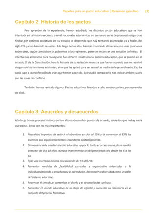 Papeles para un pacto educativo Resumen ejecutivo [7]
Capítulo 2: Historia de los pactos
Para aprender de la experiencia, hemos estudiado los distintos pactos educativos que se han
intentado en la historia reciente, a nivel nacional o autonómico, así como una serie de propuestas rigurosas
hechas por distintos colectivos. De su estudio se desprende que hay tensiones planteadas ya a finales del
siglo XIX que no han sido resueltas. A lo largo de los años, han ido triunfando efímeramente unas posiciones
sobre otras, según cambiaban los gobiernos o los regímenes, pero sin encontrar una solución definitiva. El
intento más ambicioso para conseguirlo fue el Pacto constitucional sobre la educación, que se plasmó en el
artículo 27 de la Constitución. Pero la historia de su redacción muestra que fue un acuerdo que no resolvió
ninguna de las tensiones existentes, sino que las aplazó para ser resueltas mediante leyes ordinarias. Eso ha
dado lugar a la proliferación de leyes que hemos padecido. Su estudio comparativo nos indica también cuales
son las zonas de conflicto.
También hemos revisado algunos Pactos educativos llevados a cabo en otros países, para aprender
de ellos.
Capítulo 3: Acuerdos y desacuerdos
A lo largo de ese proceso histórico se han alcanzado muchos puntos de acuerdo, sobre los que no hay nada
que pactar. Estos son los más importantes:
1. Necesidad imperiosa de reducir el abandono escolar al 10% y de aumentar al 85% los
alumnos que siguen enseñanzas secundarias postobligatorias.
2. Conveniencia de ampliar la edad educativa –y por lo tanto el acceso a una plaza escolar
gratuita- de 0 a 18 años, aunque manteniendo la obligatoriedad solo desde los 6 a los
16.
3. Fijar una inversión mínima en educación del 5% del PIB.
4. Fomentar medidas de flexibilidad curricular y organizativa orientadas a la
individualización de la enseñanza y el aprendizaje. Reconocer la diversidad como un valor
del sistema educativo.
5. Repensar el sentido, el contenido, el diseño y el desarrollo del currículo.
6. Fomentar el sentido educativo de la etapa de infantil y aumentar su relevancia en el
conjunto del proceso formativo.
 