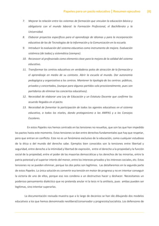 Papeles para un pacto educativo Resumen ejecutivo [8]
7. Mejorar la relación entre los sistemas de formación que vinculan la educación básica y
obligatoria con el mundo laboral: la Formación Profesional, el Bachillerato y la
Universidad.
8. Elaborar proyectos específicos para el aprendizaje de idiomas y para la incorporación
educativa de las de Tecnologías de la Información y la Comunicación en la escuela.
9. Introducir la evaluación del sistema educativo como instrumento de mejora. Evaluación
sistémica (de todos) y sistemática (siempre).
10. Reconocer al profesorado como elemento clave para la mejora de la calidad del sistema
educativo.
11. Transformar los centros educativos en verdaderos polos de atracción de la formación y
el aprendizaje en medio de su contexto. Abrir la escuela al mundo. Dar autonomía
pedagógica y organizativa a los centros. Mantener la tipología de los centros: públicos,
privados y concertados, (aunque para algunos partidos solo provisionalmente, pues son
partidarios de eliminar los conciertos educativos).
12. Necesidad de elaborar una Ley de Educación y un Estatuto Docente que confirme los
acuerdo llegados en el pacto.
13. Necesidad de fomentar la participación de todos los agentes educativos en el sistema
educativo, a todos los niveles, dando protagonismo a las AMPAS y a los Consejos
Escolares.
En estos Papeles nos hemos centrado en las tensiones no resueltas, que son las que han impedido
los pactos hasta este momento. Estas tensiones se dan entre derechos fundamentales que hay que respetar,
pero que entran en conflicto. Este no es un fenómeno exclusivo de la educación, como cualquier estudioso
de la ética o del mundo del derecho sabe. Ejemplos bien conocidos son la tensiones entre libertad y
seguridad, entre derecho a la intimidad y libertad de expresión, entre el derecho a la propiedad y la función
social de la propiedad, entre el poder de las mayorías democráticas y los derechos de las minorías, entre la
patria potestad y el superior interés del menor, entre los intereses privados y los intereses sociales, etc. Estas
tensiones no se pueden eliminar, porque los dos polos son legítimos. Las detallaremos en la segunda parte
de estos Papeles. La única solución es convertir esa tensión en motor de progreso y no en intentar conseguir
la victoria de uno de ellos, porque eso nos condena a un destructivo hacer y deshacer. Necesitamos un
poderoso pensamiento dialéctico que no pretenda anular ni la tesis ni la antítesis, pues ambas pueden ser
legítimas, sino intentar superarlas.
La documentación revisada muestra que a lo largo de decenios se han ido dibujando dos modelos
educativos a los que hemos denominado neoliberal/conservador y progresista/socialista. Los defensores de
 