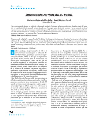 s bien sabido que los primeros años de vida en el
ser humano son cruciales para un adecuado de-
sarrollo biológico, psicológico y social de la per-
sona (San Salvador, 1998). Se dice que las experiencias
que vivimos en los primeros años de nuestra vida nos
marcan para siempre (Alonso, 1997). De ahí, que sea
de especial importancia un conocimiento exhaustivo so-
bre esta etapa infantil del desarrollo del ser humano. So-
bre todo, cuando existen ciertos indicios que informan
de la existencia de trastornos congénitos, metabólicos,
madurativos o de cualquier otra índole o posible riesgo
de padecerlos. De hecho, un atención e intervención pre-
coz mejora, en gran medida, las posibilidades de desa-
rrollo biopsicosocial de estos niños y niñas.
Hoy día la Atención Temprana (de ahora en adelante
AT) aún se está constituyendo como disciplina científica,
podemos remontarnos a sus comienzos en el siglo XX
cuando se inicia una atención especial a sujetos que pre-
sentan algún tipo de déficits, pero si nos referimos a la
AT como la entendemos hoy, deberíamos considerarla
sólo desde los últimos 30 años.
En un principio, y gracias a diversos autores que estu-
diaban las etapas evolutivas del ser humano, se comen-
zó a dar importancia a la primera etapa del desarrollo,
propiciando que se observara de una forma diferente a
las personas con discapacidad (Candel, 2005). Así en
los inicios de la AT se aportaba asistencia, rehabilitación
y terapias de tipo compensatorio a personas con disca-
pacidad, mientras que en los últimos 30 años se ha susti-
tuido este modelo asistencial por otro de carácter
preventivo (Pons, 2007). Así, no se trata de intentar evi-
tar que esos déficits interfieran en la vida del niño, sino
de evitar su aparición o actuar sobre factores biológicos
o situaciones de privación socioambiental que pudieran
provocar la aparición de dichos déficits. Comienza a
trabajarse desde una perspectiva multidisciplinar y con
la firme creencia de que los niños con estos déficits pue-
den desarrollar una vida útil e integrarse perfectamente
en la sociedad, siempre y cuando reciban las atenciones
específicas y necesarias.
Dado que la AT se basa en gran medida en la preven-
ción, podemos relacionarla con la prevención primaria,
secundaria y terciaria. La prevención primaria en AT ac-
túa sobre sujetos de “alto riesgo” de padecer un déficit,
aunque aún no han mostrado síntomas o no han sido
diagnosticados. Son medidas de carácter universal, diri-
gidas a toda la población y con la intención de proteger
la salud. En cuanto a la prevención secundaria, actúa
para evitar aquello que pueda propiciar la aparición de
un trastorno o déficit, reduciendo su evolución y el tiem-
po de duración o paliando sus efectos, todo ello con el
objetivo final de reducir una enfermedad en la pobla-
ción. En la AT, se intenta detectar de forma precoz las
enfermedades, trastornos o las situaciones de riesgo. Fi-
nalmente, en cuanto a la prevención terciaria que pre-
ATENCIÓN INFANTIL TEMPRANA EN ESPAÑA
María Auxiliadora Robles-Bello y David Sánchez-Teruel
Universidad de Jaén
Este artículo pretende destacar un ámbito de trabajo de la Psicología Clínica que se ha convertido en una disciplina propia de actua-
ción en la población infantil, para ello se trata de esclarecer el concepto actual de atención temprana y su estructuración territorial
vigente en nuestro país. Comenzamos por una definición general de la atención infantil temprana, se continúa especificando los ini-
cios de la atención temprana en España y sus pioneros para finalizar planteando como se estructura este servicio en las diversas Co-
munidades Autónomas, y en particular en la Comunidad Autónoma de Andalucía.
Palabras clave: Atención temprana, Iinfancia.
This paper seeks to highlight a scope of work of the Clinical Psychology that has become a discipline of performance in the child po-
pulation, to do so, it is best to clarify the current concept of early attention and its structuring territorial force in our country. We start
with a general definition of the early child care, continued by specifying the beginning of the early intervention in Spain and its pio-
neers to finish raising questions about how you structure this service in the various Autonomous Communities, and in particular in An-
dalusia.
Key words: Early intervention, Cchildhood.
Correspondencia: María Auxiliadora Robles-Bello. Departa-
mento de Psicología. Universidad de Jaén. Facultad de Humani-
dades y Ciencias de la Educación. 23071 Jaén. España.
E-mail: marobles@ujaen.es
A r t í c u l o s
74
Papeles del Psicólogo, 2013. Vol. 34(1), pp. 3-13
http://www.papelesdelpsicologo.es
E
 