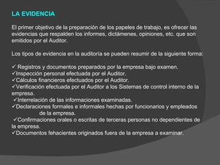 LA EVIDENCIA  El primer objetivo de la preparación de los papeles de trabajo, es ofrecer las evidencias que respalden los informes, dictámenes, opiniones, etc. que son emitidos por el Auditor.  Los tipos de evidencia en la auditoría se pueden resumir de la siguiente forma:      Registros y documentos preparados por la empresa bajo examen.  Inspección personal efectuada por el Auditor.  Cálculos financieros efectuados por el Auditor.  Verificación efectuada por el Auditor a los Sistemas de control interno de la empresa.  Interrelación de las informaciones examinadas.  Declaraciones formales e informales hechas por funcionarios y empleados  de la empresa.   Confirmaciones orales o escritas de terceras personas no dependientes de la empresa.  Documentos fehacientes originados fuera de la empresa a examinar. 