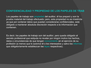     CONFIDENCIALIDAD Y PROPIEDAD DE LOS PAPELES DE TRABAJO   Los papeles de trabajo son  propiedad  del auditor, él los preparó y son la prueba material del trabajo efectuado; pero, esta propiedad no es irrestricta ya que por contener datos que puedan considerarse confidenciales, está obligado a mantener absoluta discreción respecto a la información que contienen. Es decir, los papeles de trabajo son del auditor, pero queda obligado al secreto profesional que estipula no revelar por ningún motivo los hechos, datos o circunstancias de que tengan  conocimiento  en el ejercicio de su profesión (a menos que lo autorice él o los interesados y salvo los  informes  que obligatoriamente establezcan las  leyes  respectivas). 