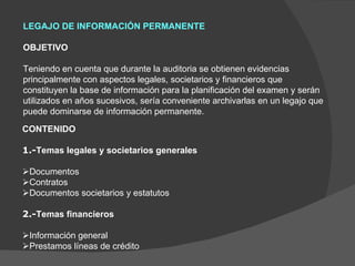 LEGAJO DE INFORMACIÓN PERMANENTE   OBJETIVO   Teniendo en cuenta que durante la auditoria se obtienen evidencias principalmente con aspectos legales, societarios y financieros que constituyen la base de información para la planificación del examen y serán utilizados en años sucesivos, sería conveniente archivarlas en un legajo que puede dominarse de información permanente. CONTENIDO   1.- Temas legales y societarios generales    Documentos  Contratos  Documentos societarios y estatutos   2.- Temas financieros    Información general  Prestamos líneas de crédito 