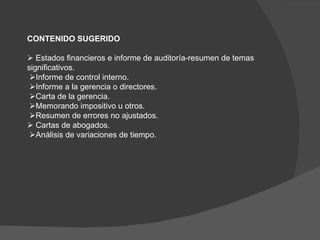 CONTENIDO SUGERIDO      Estados   financieros e informe de auditoría-resumen de temas significativos.  Informe de control interno.  Informe a la gerencia o directores.  Carta de la gerencia.  Memorando impositivo u otros.  Resumen de errores no ajustados.    Cartas de abogados.  Análisis de variaciones de tiempo.   