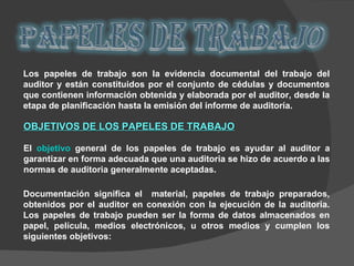Los papeles de trabajo son la evidencia documental del trabajo del auditor y están constituidos por el conjunto de cédulas y documentos que contienen información obtenida y elaborada por el auditor, desde la etapa de planificación hasta la emisión del informe de auditoría. OBJETIVOS DE LOS PAPELES DE TRABAJO El  objetivo  general de los papeles de trabajo es ayudar al auditor a garantizar en forma adecuada que una auditoria se hizo de acuerdo a las normas de auditoria generalmente aceptadas. Documentación significa el  material, papeles de trabajo preparados, obtenidos por el auditor en conexión con la ejecución de la auditoria. Los papeles de trabajo pueden ser la forma de datos almacenados en papel, película, medios electrónicos, u otros medios y cumplen los siguientes objetivos: 