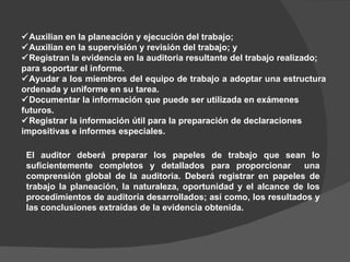  Auxilian en la planeación y ejecución del trabajo;  Auxilian en la supervisión y revisión del trabajo; y  Registran la evidencia en la auditoria resultante del trabajo realizado; para soportar el informe.  Ayudar a los miembros del equipo de trabajo a adoptar una estructura ordenada y uniforme en su tarea.  Documentar la información que puede ser utilizada en exámenes futuros.  Registrar la información útil para la preparación de declaraciones impositivas e informes especiales. El auditor deberá preparar los papeles de trabajo que sean lo suficientemente completos y detallados para proporcionar  una comprensión global de la auditoria. Deberá registrar en papeles de trabajo la planeación, la naturaleza, oportunidad y el alcance de los procedimientos de auditoría desarrollados; así como, los resultados y las conclusiones extraídas de la evidencia obtenida.  