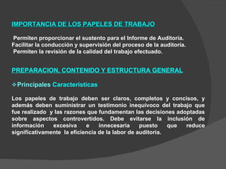 IMPORTANCIA DE LOS PAPELES DE TRABAJO Permiten proporcionar el sustento para el Informe de Auditoría. Facilitar la conducción y supervisión del proceso de la auditoría. Permiten la revisión de la calidad del trabajo efectuado. PREPARACION, CONTENIDO Y ESTRUCTURA GENERAL  Principales  Características Los papeles de trabajo deben ser claros, completos y concisos, y además deben suministrar un testimonio inequívoco del trabajo que fue realizado  y las razones que fundamentan las decisiones adoptadas sobre aspectos controvertidos. Debe evitarse la inclusión de información excesiva e innecesaria puesto que reduce significativamente  la eficiencia de la labor de auditoria. 