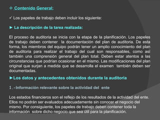 ► Los datos y antecedentes obtenidos durante la auditoria 1.- Información relevante sobre la actividad del  ente Los estados financieros son el reflejo de los resultados de la actividad del ente. Ellos no podrán ser evaluados adecuadamente sin conocer el negocio del mismo. Por consiguiente, los papeles de trabajo deben contener toda la información  sobre dicho negocio que sea útil para la planificación.     Contenido General:    Los papeles de trabajo deben incluir los siguiente: ►  La descripción de la tarea realizada: El proceso de auditoria se inicia con la etapa de la planificación. Los papeles de trabajo deben contener  la documentación del plan de auditoria. De esta forma, los miembros del equipo podrán tener un amplio conocimiento del plan de auditoria para realizar el trabajo del cual son responsables, como así también una comprensión general del plan total. Deben estar atentos a las circunstancias que podrían ocasionar en el mismo. Las modificaciones del plan original que surjan a medida que se desarrolla el examen  también deben ser documentadas. 
