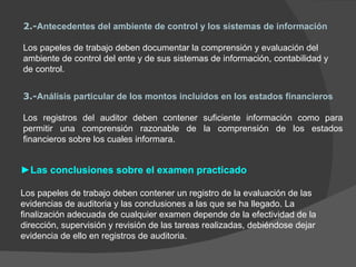 2.- Antecedentes del ambiente de control y los sistemas de información Los papeles de trabajo deben documentar la comprensión y evaluación del ambiente de control del ente y de sus sistemas de información, contabilidad y de control. 3.- Análisis particular de los montos incluidos en los estados financieros Los registros del auditor deben contener suficiente información como para permitir una comprensión razonable de la comprensión de los estados financieros sobre los cuales informara. ► Las conclusiones sobre el examen practicado Los papeles de trabajo deben contener un registro de la evaluación de las evidencias de auditoria y las conclusiones a las que se ha llegado. La finalización adecuada de cualquier examen depende de la efectividad de la dirección, supervisión y revisión de las tareas realizadas, debiéndose dejar evidencia de ello en registros de auditoria.  